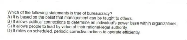Which of the following statements is true of bureaucracy?
A) It is based on the belief that management can be taught to others.
B) It allows political connections to determine an individual's power base within organizations.
C) It allows people to lead by virtue of their rational-legal authority.
D) It relies on scheduled, periodic corrective actions to operate efficiently.