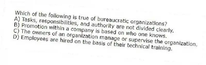 Which of the following is true of bureaucratic organizations?
A) Tasks, responsibilities, and authority are not divided clearly.
B) Promotion within a company is based on who one knows.
C) The owners of an organization manage or supervise the organization.
D) Employees are hired on the basis of their technical training.