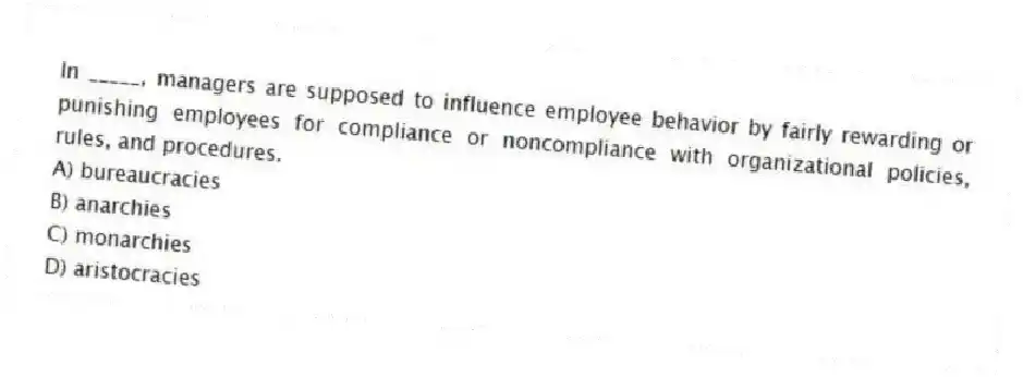In _____, managers are supposed to influence employee behavior by fairly rewarding or punishing employees for compliance or noncompliance with organizational policies, rules, and procedures.
A) bureaucracies
B) anarchies
C) monarchies
D) aristocracies