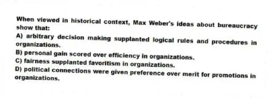 When viewed in historical context, Max Weber's ideas about bureaucracy show that:
A) arbitrary decision making supplanted logical rules and procedures in organizations.
B) personal gain scored over efficiency in organizations.
C) fairness supplanted favoritism in organizations.
D) political connections were given preference over merit for promotions in organizations.