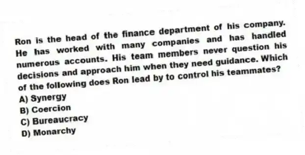 Ron is the head of the finance department of his company. He has worked with many companies and has handled numerous accounts. His team members never question his decisions and approach him when they need guidance. Which of the following does Ron lead by to control his teammates?
A) Synergy
B) Coercion
C) Bureaucracy
D) Monarchy