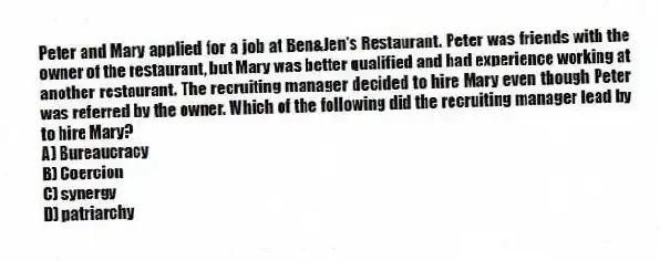 Peter and Mary applied for a job at Ben&Jen's Restaurant. Peter was friends with the owner of the restaurant, but Mary was better qualified and had experience working at another restaurant. The recruiting manager decided to hire Mary even though Peter was referred by the owner. Which of the following did the recruiting manager lead by to hire Mary?
A) Bureaucracy
B) Coercion
C) synergy
D) patriarchy