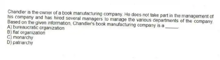 Chandler is the owner of a book manufacturing company. He does not take part in the management of his company and has hired several managers to manage the various departments of the company. Based on the given information, Chandler's book manufacturing company is a _____.
A) bureaucratic organization
B) flat organization
C) monarchy
D) patriarchy