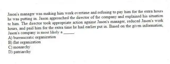 Jason's manager was making him work overtime and refusing to pay him for the extra hours he was putting in. Jason approached the director of the company and explained his situation to him. The director took appropriate action against Jason's manager, reduced Jason's work hours, and paid him for the extra time he had earlier put in. Based on the given information, Jason's company is most likely a _____.
A) bureaucratic organization
B) flat organization
C) monarchy
D) patriarchy