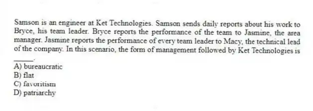 Samson is an engineer at Ket Technologies. Samson sends daily reports about his work to Bryce, his team leader. Bryce reports the performance of the team to Jasmine, the area manager. Jasmine reports the performance of every team leader to Macy, the technical lead of the company. In this scenario, the form of management followed by Ket Technologies is _____.
A) bureaucratic
B) flat
C) favoritism
D) patriarchy