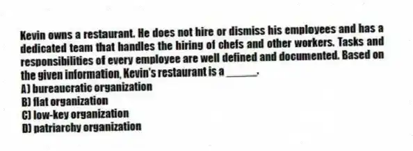Kevin owns a restaurant. He does not hire or dismiss his employees and has a dedicated team that handles the hiring of chefs and other workers. Tasks and responsibilities of every employee are well defined and documented. Based on the given information, Kevin's restaurant is a _____.
A) bureaucratic organization
B) flat organization
C) low-key organization
D) patriarchy organization