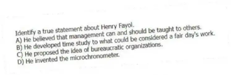 Identify a true statement about Henry Fayol.
A) He believed that management can and should be taught to others.
B) He developed time study to what could be considered a fair day's work.
C) He proposed the idea of bureaucratic organizations.
D) He invented the microchronometer.