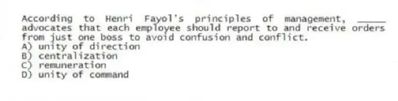 According to Henri Fayol's principles of management, _____ advocates that each employee should report to and receive orders from just one boss to avoid confusion and conflict.
A) unity of direction
B) centralization
C) remuneration
D) unity of command
