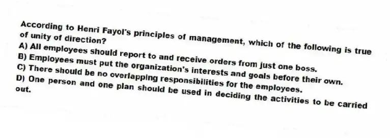 According to Henri Fayol's principles of management, which of the following is true of unity of direction?
A) All employees should report to and receive orders from just one boss.
B) Employees must put the organization's interests and goals before their own.
C) There should be no overlapping responsibilities for the employees.
D) One person and one plan should be used in deciding the activities to be carried out.