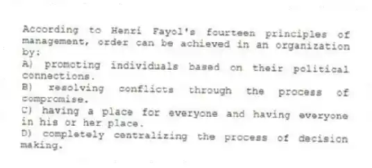 According to Henri Fayol's fourteen principles of management, order can be achieved in an organization by:
A) promoting individuals based on their political connections.
B) resolving conflicts through the process of compromise.
C) having a place for everyone and having everyone in his or her place.
D) completely centralizing the process of decision making.
