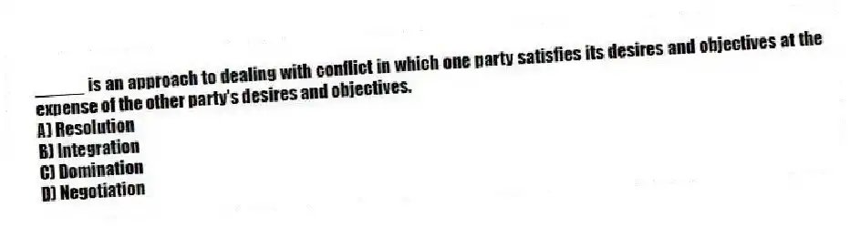 _____ is an approach to dealing with conflict in which one party satisfies its desires and objectives at the expense of the other party's desires and objectives.
A) Resolution
B) Integration
C) Domination
D) Negotiation