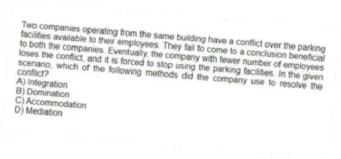 Two companies operating from the same building have a conflict over the parking facilities available to their employees. They fail to come to a conclusion beneficial to both the companies. Eventually, the company with fewer number of employees loses the conflict, and it is forced to stop using the parking facilities. In the given scenario, which of the following methods did the company use to resolve the conflict?
A) Integration
B) Domination
C) Accommodation
D) Mediation