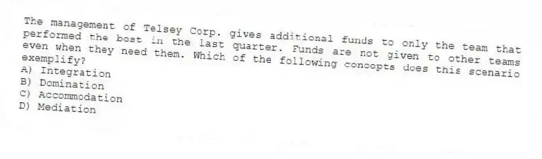 The management of Telsey Corp. gives additional funds to only the team that performed the best in the last quarter. Funds are not given to other teams even when they need them. Which of the following concepts does this scenario exemplify?
A) Integration
B) Domination
C) Accommodation
D) Mediation