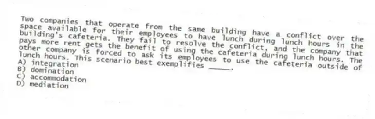 Two companies that operate from the same building have a conflict over the space available for their employees to have lunch during lunch hours in the building's cafeteria. They fail to resolve the conflict, and the company that pays more rent gets the benefit of using the cafeteria during lunch hours. The other company is forced to ask its employees to use the cafeteria outside of lunch hours. This scenario best exemplifies _____.
A) integration
B) domination
C) accommodation
D) mediation