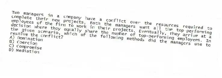 Two managers in a company have a conflict over the resources required to complete their new projects. Both the managers want all the top-performing employees of the firm to work in their projects. Eventually, they arrive at a decision where they equally share the number of top-performing employees. In the given scenario, which of the following methods did the managers use to resolve the conflict?
A) Domination
B) Coercion
C) Compromise
D) Mediation
