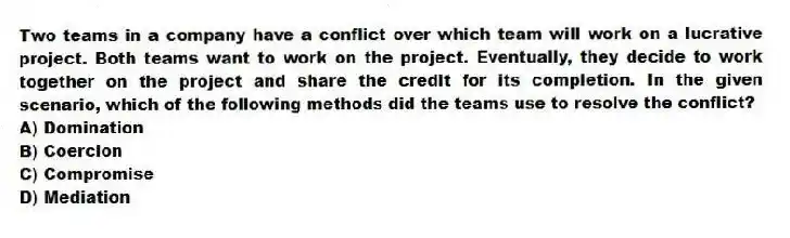 Two teams in a company have a conflict over which team will work on a lucrative project. Both teams want to work on the project. Eventually, they decide to work together on the project and share the credit for its completion. In the given scenario, which of the following methods did the teams use to resolve the conflict?
A) Domination
B) Coercion
C) Compromise
D) Mediation