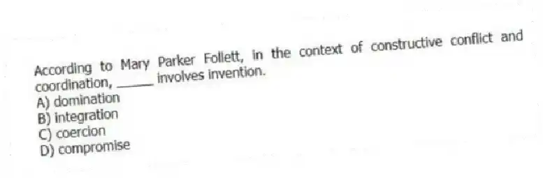 According to Mary Parker Follett, in the context of constructive conflict and coordination, _____ involves invention.
A) domination
B) integration
C) coercion
D) compromise