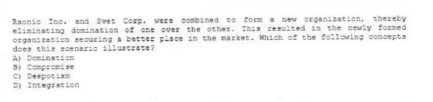 Raonic Inc. and Svet Corp. were combined to form a new organization, thereby eliminating domination of one over the other. This resulted in the newly formed organization securing a better place in the market. Which of the following concepts does this scenario illustrate?
A) Domination
B) Compromise
C) Despotism
D) Integration