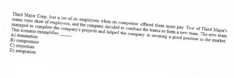 Third Major Corp. lost a lot of its employees when its competitor offered them more pay. Two of Third Major's teams were short of employees, and the company decided to combine the teams to form a new team. The new team managed to complete the company's projects and helped the company in securing a good position in the market. This scenario exemplifies _____.
A) domination
B) compromise
C) despotism
D) integration