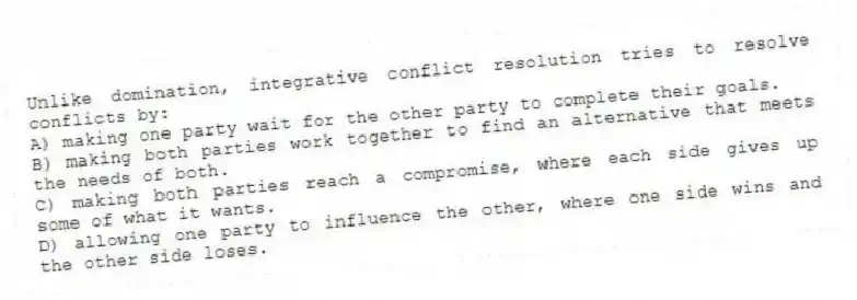 Unlike domination, integrative conflict resolution tries to resolve conflicts by:
A) making one party wait for the other party to complete their goals.
B) making both parties work together to find an alternative that meets the needs of both.
C) making both parties reach a compromise, where each side gives up some of what it wants.
D) allowing one party to influence the other, where one side wins and the other side loses.