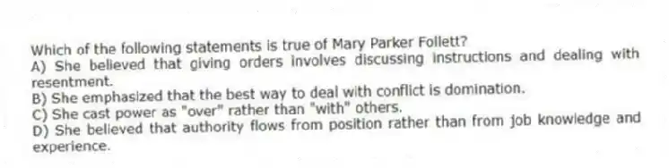 Which of the following statements is true of Mary Parker Follett?
A) She believed that giving orders involves discussing instructions and dealing with resentment.
B) She emphasized that the best way to deal with conflict is domination.
C) She cast power as "over" rather than "with" others.
D) She believed that authority flows from position rather than from job knowledge and experience.