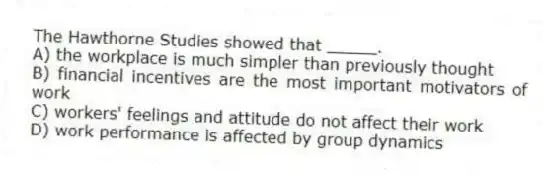 The Hawthorne Studies showed that _____.
A) the workplace is much simpler than previously thought
B) financial incentives are the most important motivators of work
C) workers' feelings and attitude do not affect their work
D) work performance is affected by group dynamics