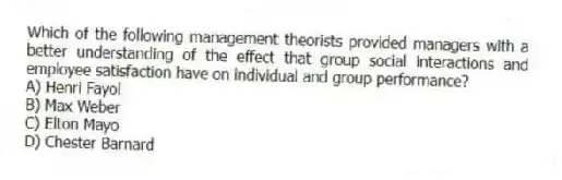 Which of the following management theorists provided managers with a better understanding of the effect that group social interactions and employee satisfaction have on individual and group performance?
A) Henri Fayol
B) Max Weber
C) Elton Mayo
D) Chester Barnard