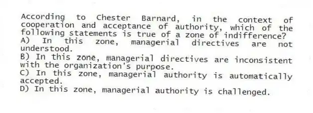 According to Chester Barnard, in the context of cooperation and acceptance of authority, which of the following statements is true of a zone of indifference?
A) In this zone, managerial directives are not understood.
B) In this zone, managerial directives are inconsistent with the organization's purpose.
C) In this zone, managerial authority is automatically accepted.
D) In this zone, managerial authority is challenged.