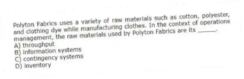 Polyton Fabrics uses a variety of raw materials such as cotton, polyester, and clothing dye while manufacturing clothes. In the context of operations management, the raw materials used by Polyton Fabrics are its _____.
A) throughput
B) information systems
C) contingency systems
D) inventory