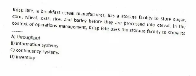 Krisp Bite, a breakfast cereal manufacturer, has a storage facility to store sugar, corn, wheat, oats, rice, and barley before they are processed into cereal. In the context of operations management, Krisp Bite uses the storage facility to store its _____.
A) throughput
B) information systems
C) contingency systems
D) inventory