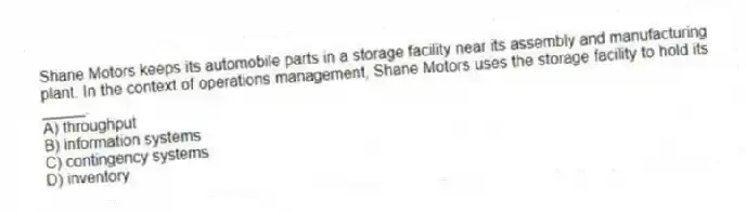 Shane Motors keeps its automobile parts in a storage facility near its assembly and manufacturing plant. In the context of operations management, Shane Motors uses the storage facility to hold its _____.
A) throughput
B) information systems
C) contingency systems
D) inventory