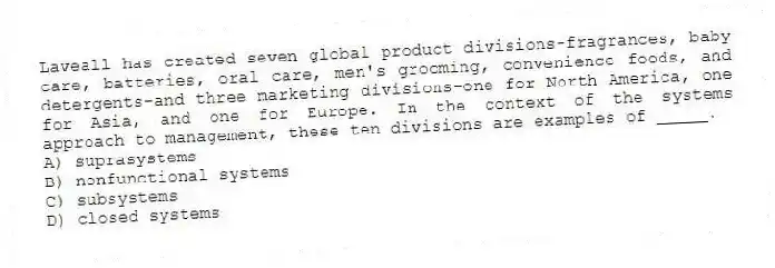 Laveall has created seven global product divisions-fragrances, baby care, batteries, oral care, men's grooming, convenience foods, and detergents-and three marketing divisions-one for North America, one for Asia, and one for Europe. In the context of the systems approach to management, these ten divisions are examples of _____.
A) suprasystems
B) nonfunctional systems
C) subsystems
D) closed systems