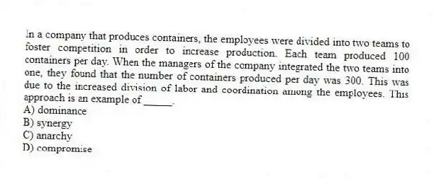 In a company that produces containers, the employees were divided into two teams to foster competition in order to increase production. Each team produced 100 containers per day. When the managers of the company integrated the two teams into one, they found that the number of containers produced per day was 300. This was due to the increased division of labor and coordination among the employees. This approach is an example of _____.
A) dominance
B) synergy
C) anarchy
D) compromise