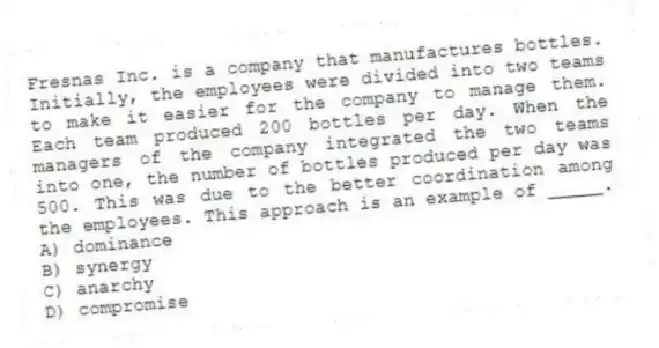 Fresnas Inc. is a company that manufactures bottles. Initially, the employees were divided into two teams to make it easier for the company to manage them. Each team produced 200 bottles per day. When the managers of the company integrated the two teams into one, the number of bottles produced per day was 500. This was due to the better coordination among the employees. This approach is an example of _____.
A) dominance
B) synergy
C) anarchy
D) compromise
