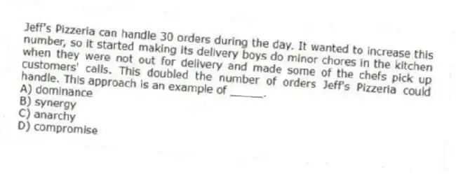 Jeff's Pizzeria can handle 30 orders during the day. It wanted to increase this number, so it started making its delivery boys do minor chores in the kitchen when they were not out for delivery and made some of the chefs pick up customers' calls. This doubled the number of orders Jeff's Pizzeria could handle. This approach is an example of _____.
A) dominance
B) synergy
C) anarchy
D) compromise