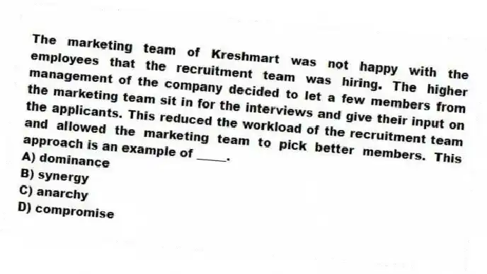 The marketing team of Kreshmart was not happy with the employees that the recruitment team was hiring. The higher management of the company decided to let a few members from the marketing team sit in for the interviews and give their input on the applicants. This reduced the workload of the recruitment team and allowed the marketing team to pick better members. This approach is an example of _____.
A) dominance
B) synergy
C) anarchy
D) compromise