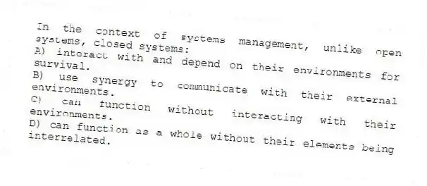 In the context of systems management, unlike open systems, closed systems:
A) interact with and depend on their environments for survival.
B) use synergy to communicate with their external environments.
C) can function without interacting with their environments.
D) can function as a whole without their elements being interrelated.