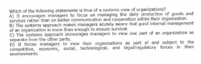 Which of the following statements is true of a systems view of organizations?
A) It encourages managers to focus on managing the daily production of goods and services rather than on better communication and cooperation within their organization.
B) The systems approach makes managers acutely aware that good internal management of an organization is more than enough to ensure survival.
C) The systems approach encourages managers to view one part of an organization as separate from the other parts.
D) It forces managers to view their organizations as part of and subject to the competitive, economic, social, technological, and legal/regulatory forces in their environments.