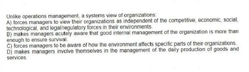 Unlike operations management, a systems view of organizations:
A) forces managers to view their organizations as independent of the competitive, economic, social, technological, and legal/regulatory forces in their environments.
B) makes managers acutely aware that good internal management of the organization is more than enough to ensure survival.
C) forces managers to be aware of how the environment affects specific parts of their organizations.
D) makes managers involve themselves in the management of the daily production of goods and services.