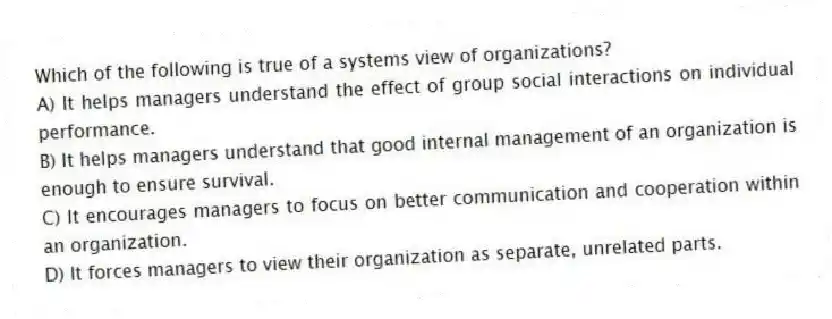 Which of the following is true of a systems view of organizations?
A) It helps managers understand the effect of group social interactions on individual performance.
B) It helps managers understand that good internal management of an organization is enough to ensure survival.
C) It encourages managers to focus on better communication and cooperation within an organization.
D) It forces managers to view their organization as separate, unrelated parts.