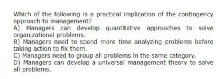 Which of the following is a practical implication of the contingency approach to management?
A) Managers can develop quantitative approaches to solve organizational problems.
B) Managers need to spend more time analyzing problems before taking action to fix them.
C) Managers need to group all problems in the same category.
D) Managers can develop a universal management theory to solve all problems.