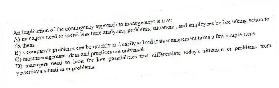 An implication of the contingency approach to management is that:
A) managers need to spend less time analyzing problems, situations, and employees before taking action to fix them.
B) a company's problems can be quickly and easily solved if its management takes a few simple steps.
C) most management ideas and practices are universal.
D) managers need to look for key possibilities that differentiate today's situation or problems from yesterday's situation or problems.