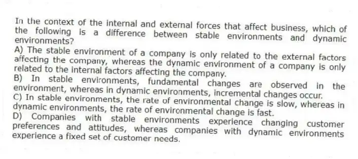In the context of the internal and external forces that affect business, which of the following is a difference between stable environments and dynamic environments?
A) The stable environment of a company is only related to the external factors affecting the company, whereas the dynamic environment of a company is only related to the internal factors affecting the company.
B) In stable environments, fundamental changes are observed in the environment, whereas in dynamic environments, incremental changes occur.
C) In stable environments, the rate of environmental change is slow, whereas in dynamic environments, the rate of environmental change is fast.
D) Companies with stable environments experience changing customer preferences and attitudes, whereas companies with dynamic environments experience a fixed set of customer needs.