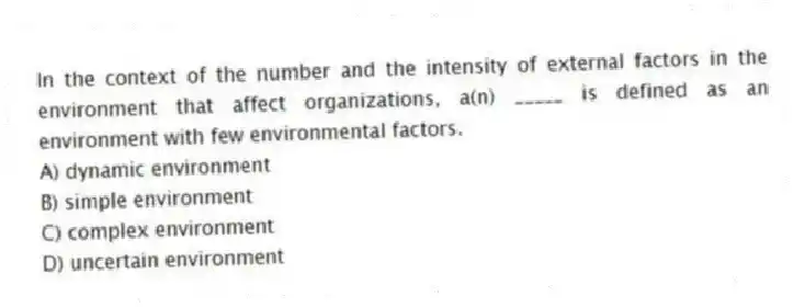 In the context of the number and the intensity of external factors in the environment that affect organizations, a(n) _____ is defined as an environment with few environmental factors.
A) dynamic environment
B) simple environment
C) complex environment
D) uncertain environment