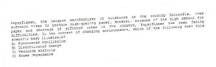 Paperflamen, the largest manufacturer of notebooks in the country Delonofia, uses softwood trees to produce high-quality paper. However, because of the high demand for paper and shortage of softwood trees in the country, Paperflamen has been facing difficulties. In the context of changing environments, which of the following does this scenario best illustrate?
A) Punctuated equilibrium
B) Discontinuous change
C) Resource scarcity
D) Buyer dependence