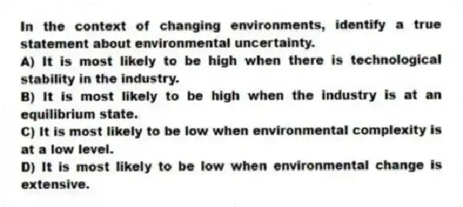 In the context of changing environments, identify a true statement about environmental uncertainty.
A) It is most likely to be high when there is technological stability in the industry.
B) It is most likely to be high when the industry is at an equilibrium state.
C) It is most likely to be low when environmental complexity is at a low level.
D) It is most likely to be low when environmental change is extensive.