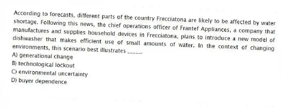 According to forecasts, different parts of the country Frecciatona are likely to be affected by water shortage. Following this news, the chief operations officer of Frantef Appliances, a company that manufactures and supplies household devices in Frecciatona, plans to introduce a new model of dishwasher that makes efficient use of small amounts of water. In the context of changing environments, this scenario best illustrates _____.
A) generational change
B) technological lockout
C) environmental uncertainty
D) buyer dependence