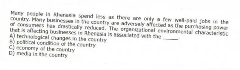 Many people in Rhenasia spend less as there are only a few well-paid jobs in the country. Many businesses in the country are adversely affected as the purchasing power of consumers has drastically reduced. The organizational environmental characteristic that is affecting businesses in Rhenasia is associated with the _____.
A) technological changes in the country
B) political condition of the country
C) economy of the country
D) media in the country