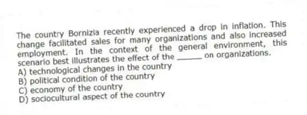 The country Bornizia recently experienced a drop in inflation. This change facilitated sales for many organizations and also increased employment. In the context of the general environment, this scenario best illustrates the effect of the _____ on organizations.
A) technological changes in the country
B) political condition of the country
C) economy of the country
D) sociocultural aspect of the country