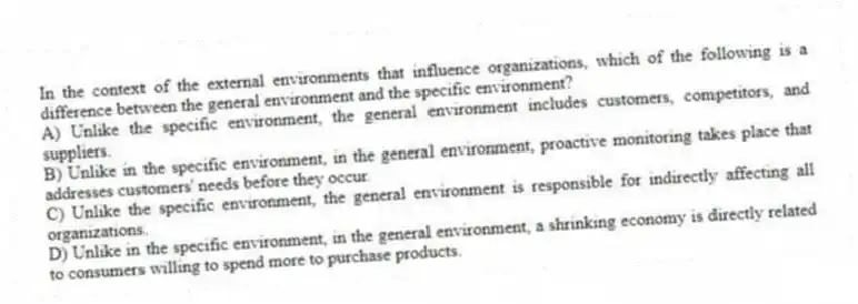 In the context of the external environments that influence organizations, which of the following is a difference between the general environment and the specific environment?
A) Unlike the specific environment, the general environment includes customers, competitors, and suppliers.
B) Unlike in the specific environment, in the general environment, proactive monitoring takes place that addresses customers' needs before they occur.
C) Unlike the specific environment, the general environment is responsible for indirectly affecting all organizations.
D) Unlike in the specific environment, in the general environment, a shrinking economy is directly related to consumers willing to spend more to purchase products.